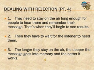 DEALING WITH REJECTION (PT. 4)
   1. They need to stay on the air long enough for
    people to hear them and remember their
    message. That’s when they’ll begin to see results.

   2. Then they have to wait for the listener to need
    them.

   3. The longer they stay on the air, the deeper the
    message goes into memory and the better it
    works.
 