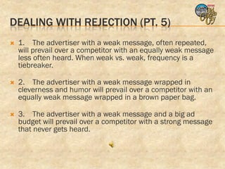 DEALING WITH REJECTION (PT. 5)
   1. The advertiser with a weak message, often repeated,
    will prevail over a competitor with an equally weak message
    less often heard. When weak vs. weak, frequency is a
    tiebreaker.

   2. The advertiser with a weak message wrapped in
    cleverness and humor will prevail over a competitor with an
    equally weak message wrapped in a brown paper bag.

   3. The advertiser with a weak message and a big ad
    budget will prevail over a competitor with a strong message
    that never gets heard.
 