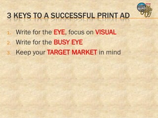 3 KEYS TO A SUCCESSFUL PRINT AD

1.   Write for the EYE, focus on VISUAL
2.   Write for the BUSY EYE
3.   Keep your TARGET MARKET in mind
 