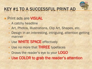 KEY #1 TO A SUCCESSFUL PRINT AD
   Print ads are VISUAL
       A catchy headline
       Art, Photos, Illustrations, Clip Art, Shapes, etc.
       Design in an interesting, intriguing, attention getting
        manner
       Use WHITE SPACE effectively
       Use no more that THREE typefaces
       Draws the reader’s eye to your LOGO
       Use COLOR to grab the reader’s attention
 
