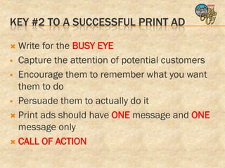 KEY #2 TO A SUCCESSFUL PRINT AD

 Write for the BUSY EYE
 Capture the attention of potential customers

 Encourage them to remember what you want
  them to do
 Persuade them to actually do it

 Print ads should have ONE message and ONE
  message only
 CALL OF ACTION
 