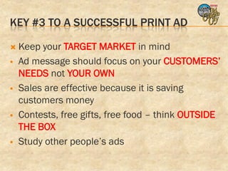 KEY #3 TO A SUCCESSFUL PRINT AD

   Keep your TARGET MARKET in mind
   Ad message should focus on your CUSTOMERS’
    NEEDS not YOUR OWN
   Sales are effective because it is saving
    customers money
   Contests, free gifts, free food – think OUTSIDE
    THE BOX
   Study other people’s ads
 