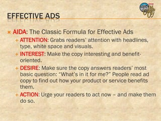 EFFECTIVE ADS
   AIDA: The Classic Formula for Effective Ads
     ATTENTION: Grabs readers’ attention with headlines,
      type, white space and visuals.
     INTEREST: Make the copy interesting and benefit-
      oriented.
     DESIRE: Make sure the copy answers readers’ most
      basic question: “What’s in it for me?” People read ad
      copy to find out how your product or service benefits
      them.
     ACTION: Urge your readers to act now – and make them
      do so.
 