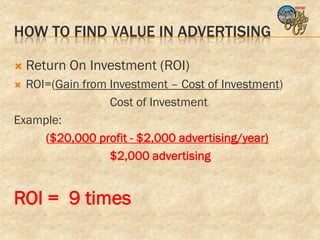 HOW TO FIND VALUE IN ADVERTISING

   Return On Investment (ROI)
 ROI=(Gain from Investment – Cost of Investment)
                 Cost of Investment
Example:
     ($20,000 profit - $2,000 advertising/year)
                 $2,000 advertising


ROI = 9 times
 