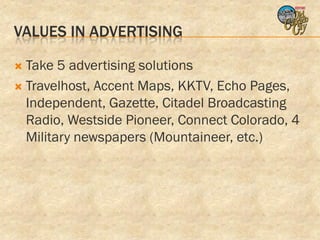 VALUES IN ADVERTISING

 Take 5 advertising solutions
 Travelhost, Accent Maps, KKTV, Echo Pages,
  Independent, Gazette, Citadel Broadcasting
  Radio, Westside Pioneer, Connect Colorado, 4
  Military newspapers (Mountaineer, etc.)
 