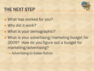 THE NEXT STEP

 What has worked for you?
 Why did it work?

 What is your demographic?

 What is your advertising/marketing budget for
  2009? How do you figure out a budget for
  marketing/advertising?
     Advertising-to-Sales   Ratios
 