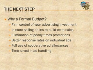 THE NEXT STEP

   Why a Formal Budget?
     Firm  control of your advertising investment
     In-store selling tie-ins to build extra sales

     Elimination of poorly times promotions

     Better response rates on individual ads

     Full use of cooperative ad allowances

     Time saved in ad handling
 