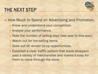 THE NEXT STEP

   How Much to Spend on Advertising and Promotion.
     Know and understand your competition.
     Analyze your performance.

     Note the number of selling days (last year to this year).

     Watch out for hot-selling items.

     Seek out all vendor co-op opportunities.

     Establish a clear traffic pattern that leads shoppers
      past a variety of merchandise and makes it easy for
      them to move through the store.
 