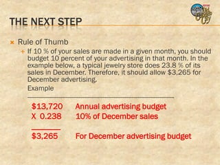 THE NEXT STEP
   Rule of Thumb
       If 10 % of your sales are made in a given month, you should
        budget 10 percent of your advertising in that month. In the
        example below, a typical jewelry store does 23.8 % of its
        sales in December. Therefore, it should allow $3,265 for
        December advertising.
        Example
        --------------------------------------------------------------------------------
         $13,720            Annual advertising budget
         X 0.238            10% of December sales
         _______
         $3,265             For December advertising budget
 
