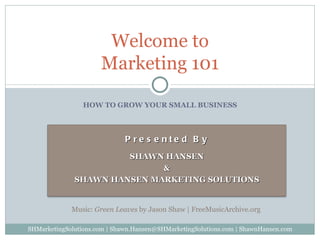 HOW TO GROW YOUR SMALL BUSINESS Welcome to Marketing 101 SHMarketingSolutions.com | Shawn.Hansen@SHMarketingSolutions.com | ShawnHansen.com Music:  Green Leaves  by Jason Shaw | FreeMusicArchive.org  Presented By SHAWN HANSEN & SHAWN HANSEN MARKETING SOLUTIONS 