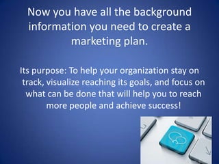 Now you have all the background
information you need to create a
marketing plan.
Its purpose: To help your organization stay on
track, visualize reaching its goals, and focus on
what can be done that will help you to reach
more people and achieve success!
 