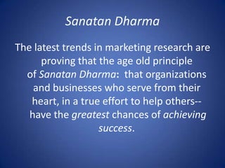 Sanatan Dharma
The latest trends in marketing research are
proving that the age old principle
of Sanatan Dharma: that organizations
and businesses who serve from their
heart, in a true effort to help others--
have the greatest chances of achieving
success.
 