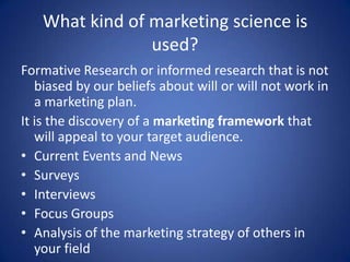 What kind of marketing science is
used?
Formative Research or informed research that is not
biased by our beliefs about will or will not work in
a marketing plan.
It is the discovery of a marketing framework that
will appeal to your target audience.
• Current Events and News
• Surveys
• Interviews
• Focus Groups
• Analysis of the marketing strategy of others in
your field
 