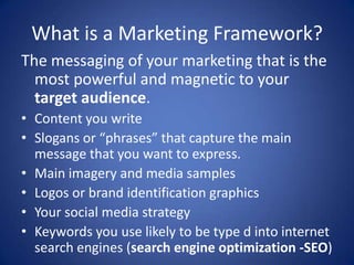 What is a Marketing Framework?
The messaging of your marketing that is the
most powerful and magnetic to your
target audience.
• Content you write
• Slogans or “phrases” that capture the main
message that you want to express.
• Main imagery and media samples
• Logos or brand identification graphics
• Your social media strategy
• Keywords you use likely to be type d into internet
search engines (search engine optimization -SEO)
 