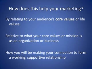 How does this help your marketing?
By relating to your audience’s core values or life
values.
Relative to what your core values or mission is
as an organization or business
How you will be making your connection to form
a working, supportive relationship
 