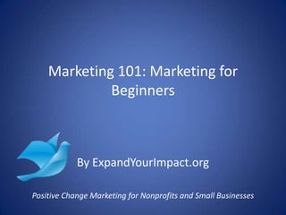 Marketing 101: Marketing for
Beginners
By ExpandYourImpact.org
Positive Change Marketing for Nonprofits and Small Businesses
 