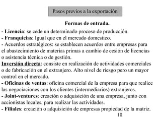 Pasos previos a la exportación

                               Formas de entrada.
- Licencia: se cede un determinado proceso de producción.
- Franquicias: Igual que en el mercado domestico.
- Acuerdos estratégicos: se establecen acuerdos entre empresas para
el abastecimiento de materias primas a cambio de cesión de licencias
o asistencia técnica o de gestión.
Inversión directa: consiste en realización de actividades comerciales
o de fabricación en el extranjero. Alto nivel de riesgo pero un mayor
control en el mercado.
- Oficinas de ventas: oficina comercial de la empresa para que realice
las negociaciones con los clientes (intermediarios) extranjeros.
- Joint-ventures: creación o adquisición de una empresa, junto con
accionistas locales, para realizar las actividades.
- Filiales: creación o adquisición de empresas propiedad de la matriz.
                                                        10
 