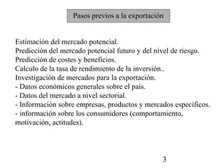Pasos previos a la exportación


Estimación del mercado potencial.
Predicción del mercado potencial futuro y del nivel de riesgo.
Predicción de costes y beneficios.
Calculo de la tasa de rendimiento de la inversión..
Investigación de mercados para la exportación.
- Datos económicos generales sobre el país.
- Datos del mercado a nivel sectorial.
- Información sobre empresas, productos y mercados específicos.
- información sobre los consumidores (comportamiento,
motivación, actitudes).



                                               3
 