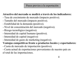 Pasos previos a la exportación


Atractivo del mercado se medirá a través de los indicadores:
- Tasa de crecimiento de mercado (impacto positivo).
- Tamaño del mercado (impacto positivo).
- Estabilidad de la demanda (positivo).
- Nivel de concentración del mercado (negativo).
- Riesgo tecnológico (negativo).
- Intensidad de capital humano (positivo).
- Intensidad de capital (negativo)
- Intensidad de gasto de marketing (negativo).
Ventajas competitivas frente a productos locales y exportadores:
- Cuota de mercado de importación (positivo).
- Cuota actual de exportaciones provenientes de nuestro país en
el total de las importaciones.
                                                 4
 