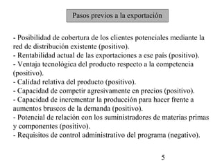 Pasos previos a la exportación


- Posibilidad de cobertura de los clientes potenciales mediante la
red de distribución existente (positivo).
- Rentabilidad actual de las exportaciones a ese país (positivo).
- Ventaja tecnológica del producto respecto a la competencia
(positivo).
- Calidad relativa del producto (positivo).
- Capacidad de competir agresivamente en precios (positivo).
- Capacidad de incrementar la producción para hacer frente a
aumentos bruscos de la demanda (positivo).
- Potencial de relación con los suministradores de materias primas
y componentes (positivo).
- Requisitos de control administrativo del programa (negativo).


                                                 5
 