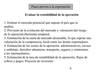 Pasos previos a la exportación

                Evaluar la rentabilidad de la operación

1. Estimar el mercado potencial que supone el país que se
analiza.
2. Previsión de la evolución del mercado y valoración del riesgo
de la operación.Horizonte temporal.
3. Estimación de la cuota de mercado alcanzable, lo que supone una
valoración de la competencia, local como los demás exportadores.
4. Estimación de los costes de la operación: administrativos, envase
y embalaje, derechos aduaneros, transporte, seguros y comisiones
a los intermediarios.
5. Estimación de la tasa de rentabilidad de la operación, flujos de
cobros y pagos. Proyecto de inversión.

                                                   6
 
