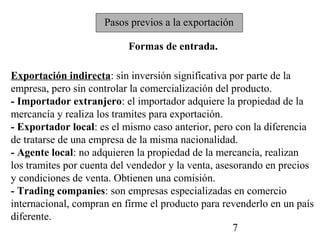 Pasos previos a la exportación

                           Formas de entrada.

Exportación indirecta: sin inversión significativa por parte de la
empresa, pero sin controlar la comercialización del producto.
- Importador extranjero: el importador adquiere la propiedad de la
mercancía y realiza los tramites para exportación.
- Exportador local: es el mismo caso anterior, pero con la diferencia
de tratarse de una empresa de la misma nacionalidad.
- Agente local: no adquieren la propiedad de la mercancía, realizan
los tramites por cuenta del vendedor y la venta, asesorando en precios
y condiciones de venta. Obtienen una comisión.
- Trading companies: son empresas especializadas en comercio
internacional, compran en firme el producto para revenderlo en un país
diferente.
                                                     7
 