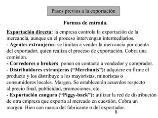 Pasos previos a la exportación

                          Formas de entrada.
Exportación directa: la empresa controla la exportación de la
mercancía, aunque en el proceso intervengan intermediarios.
- Agentes extranjeros: se limitan a vender la mercancía por cuenta
del exportador, quien realiza el proceso de exportación. Cobra una
comisión.
- Corredores o brokers: ponen en contacto a vendedor y comprador.
- Distribuidores extranjeros (“Merchants”): adquiere en firme el
producto y los distribuye a los mayoristas, minoristas o
consumidores locales. Margen. Se establecerán acuerdos respecto
al precio final, publicidad, promociones, etc.
- Exportación canguro (“Piggy-back”): utilizar la red de distribución
de otra empresa que exporta al mercado en cuestión. Cobra un
margen. Bien con marca del fabricante o del exportador.
                                                    8
 