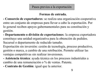Pasos previos a la exportación

                            Formas de entrada.
- Consorcio de exportadores: se realiza una organización cooperativa
entre un conjunto de empresas para llevar a cabo la exportación. Por
lo general reciben apoyos gubernamentales para su constitución y
gestión.
- Departamento o división de exportaciones: la empresa exportadora
constituye una unidad organizativa para la obtención de pedidos.
Sucursal o departamento de reducido tamaño.
Exportación sin inversión: cesión de tecnología, proceso productivo,
gestión o marca, a cambio de una retribución. Permite utilizar las
ventajas competitivas sin realizar inversiones.
- Asistencia técnica: ayuda técnica en los procesos industriales a
cambio de una remuneración o % de ventas. Patente.
- Contrato de Gestión: igual que la anterior.
                                                    9
 