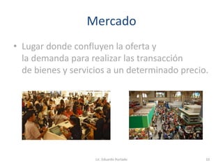 Mercado
• Lugar donde confluyen la oferta y
la demanda para realizar las transacción
de bienes y servicios a un determinado precio.
Lic. Eduardo Hurtado 10
 