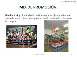 MIX DE PROMOCIÓN.
Merchandising: Son todas las acciones que se ejecutan desde el
punto de venta mismo, que generen en el consumidor 1 impulso
de compra
Lic. Eduardo Hurtado 103
LA COMUNICACION
 