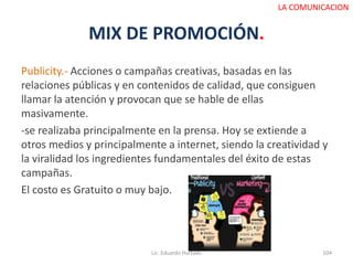 MIX DE PROMOCIÓN.
Publicity.- Acciones o campañas creativas, basadas en las
relaciones públicas y en contenidos de calidad, que consiguen
llamar la atención y provocan que se hable de ellas
masivamente.
-se realizaba principalmente en la prensa. Hoy se extiende a
otros medios y principalmente a internet, siendo la creatividad y
la viralidad los ingredientes fundamentales del éxito de estas
campañas.
El costo es Gratuito o muy bajo.
Lic. Eduardo Hurtado 104
LA COMUNICACION
 