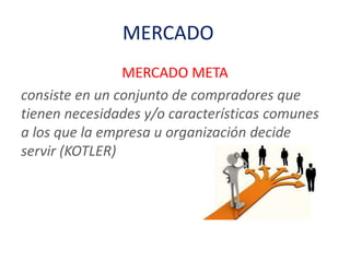 MERCADO
MERCADO META
consiste en un conjunto de compradores que
tienen necesidades y/o características comunes
a los que la empresa u organización decide
servir (KOTLER)
 