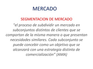 MERCADO
SEGMENTACION DE MERCADO
"el proceso de subdividir un mercado en
subconjuntos distintos de clientes que se
comportan de la misma manera o que presentan
necesidades similares. Cada subconjunto se
puede concebir como un objetivo que se
alcanzará con una estrategia distinta de
comercialización” (AMA)
 