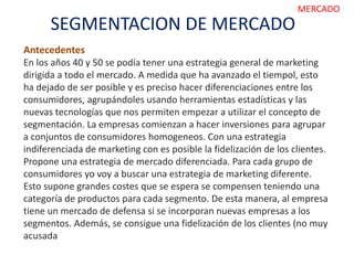 SEGMENTACION DE MERCADO
MERCADO
Antecedentes
En los años 40 y 50 se podía tener una estrategia general de marketing
dirigida a todo el mercado. A medida que ha avanzado el tiempol, esto
ha dejado de ser posible y es preciso hacer diferenciaciones entre los
consumidores, agrupándoles usando herramientas estadísticas y las
nuevas tecnologías que nos permiten empezar a utilizar el concepto de
segmentación. La empresas comienzan a hacer inversiones para agrupar
a conjuntos de consumidores homogeneos. Con una estrategia
indiferenciada de marketing con es posible la fidelización de los clientes.
Propone una estrategia de mercado diferenciada. Para cada grupo de
consumidores yo voy a buscar una estrategia de marketing diferente.
Esto supone grandes costes que se espera se compensen teniendo una
categoría de productos para cada segmento. De esta manera, al empresa
tiene un mercado de defensa si se incorporan nuevas empresas a los
segmentos. Además, se consigue una fidelización de los clientes (no muy
acusada
 