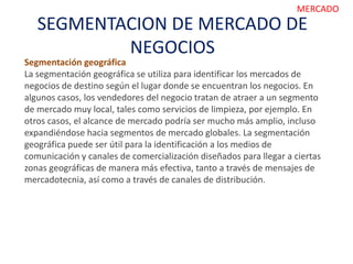 SEGMENTACION DE MERCADO DE
NEGOCIOS
MERCADO
Segmentación geográfica
La segmentación geográfica se utiliza para identificar los mercados de
negocios de destino según el lugar donde se encuentran los negocios. En
algunos casos, los vendedores del negocio tratan de atraer a un segmento
de mercado muy local, tales como servicios de limpieza, por ejemplo. En
otros casos, el alcance de mercado podría ser mucho más amplio, incluso
expandiéndose hacia segmentos de mercado globales. La segmentación
geográfica puede ser útil para la identificación a los medios de
comunicación y canales de comercialización diseñados para llegar a ciertas
zonas geográficas de manera más efectiva, tanto a través de mensajes de
mercadotecnia, así como a través de canales de distribución.
 