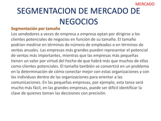 SEGMENTACION DE MERCADO DE
NEGOCIOS
MERCADO
Segmentación por tamaño
Los vendedores a veces de empresa a empresa optan por dirigirse a los
clientes potenciales de negocios en función de su tamaño. El tamaño
podrían medirse en términos de número de empleados o en términos de
ventas anuales. Las empresas más grandes pueden representar el potencial
de ventas más importantes, mientras que las empresas más pequeñas
tienen un valor por virtud del hecho de que habrá más que muchos de ellos
como clientes potenciales. El tamaño también se convertirá en un problema
en la determinación de cómo conectar mejor con estas organizaciones y con
los individuos dentro de las organizaciones para orientar a las
comunicaciones. En las pequeñas empresas, por ejemplo, esta tarea será
mucho más fácil, en las grandes empresas, puede ser difícil identificar la
clave de quienes toman las decisiones con precisión.
 