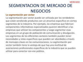 SEGMENTACION DE MERCADO DE
NEGOCIOS
MERCADO
La segmentación por sector
La segmentación por sector puede ser utilizada por los vendedores
que están vendiendo productos con un atractivo específico en ciertos
segmentos de la industria. Por ejemplo, las empresas que fabrican
componentes informáticos especializados quieren identificar a las
empresas que utilizan los componentes y luego segmentar esas
empresas en un grupo de población de comunicación y divulgación.
Los segmentos de los diferentes sectores también pueden tener
necesidades y retos específicos que pueden ser abordados a través
de mensajes claves en las comunicaciones. La segmentación por
sector también tiene la ventaja de que hay una multitud de
asociaciones profesionales específicas de la industria que se pueden
utilizar para conectar con ese público.
 