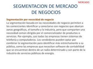 SEGMENTACION DE MERCADO
DE NEGOCIOS
MERCADO
Segmentación por necesidad de negocio
La segmentación basada en las necesidades de negocio permiten a
los comerciantes identificar y conectarse con negocios que abarcan
zonas geográficas, el tamaño y la industria, pero que comparten una
necesidad común dirigida por el comercializador de productos o
servicios. Por ejemplo, casi todas las empresas tienen sistemas de
telefonía y computadoras. Los vendedores pueden optar por
combinar la segmentación para identificar más estrechamente a su
público, como las empresas que necesitan software de contabilidad
que se encuentran dentro de un radio determinado y son parte de la
industria de servicios públicos de energía.
 