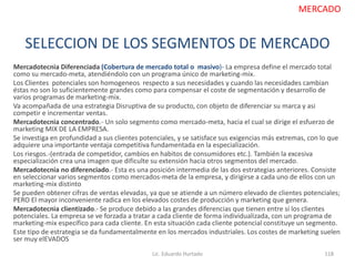 SELECCION DE LOS SEGMENTOS DE MERCADO
Mercadotecnia Diferenciada (Cobertura de mercado total o masivo)- La empresa define el mercado total
como su mercado-meta, atendiéndolo con un programa único de marketing-mix.
Los Clientes potenciales son homogeneos respecto a sus necesidades y cuando las necesidades cambian
éstas no son lo suficientemente grandes como para compensar el coste de segmentación y desarrollo de
varios programas de marketing-mix.
Va acompañada de una estrategia Disruptiva de su producto, con objeto de diferenciar su marca y asi
competir e incrementar ventas.
Mercadotecnia concentrado.- Un solo segmento como mercado-meta, hacia el cual se dirige el esfuerzo de
marketing MIX DE LA EMPRESA.
Se investiga en profundidad a sus clientes potenciales, y se satisface sus exigencias más extremas, con lo que
adquiere una importante ventaja competitiva fundamentada en la especialización.
Los riesgos.-(entrada de competidor, cambios en habitos de consumidores etc.). También la excesiva
especialización crea una imagen que dificulte su extensión hacia otros segmentos del mercado.
Mercadotecnia no diferenciado.- Esta es una posición intermedia de las dos estrategias anteriores. Consiste
en seleccionar varios segmentos como mercados-meta de la empresa, y dirigirse a cada uno de ellos con un
marketing-mix distinto
Se pueden obtener cifras de ventas elevadas, ya que se atiende a un número elevado de clientes potenciales;
PERO El mayor inconveniente radica en los elevados costes de producción y marketing que genera.
Mercadotecnia clientizado.- Se produce debido a las grandes diferencias que tienen entre sí los clientes
potenciales. La empresa se ve forzada a tratar a cada cliente de forma individualizada, con un programa de
marketing-mix específico para cada cliente. En esta situación cada cliente potencial constituye un segmento.
Este tipo de estrategia se da fundamentalmente en los mercados industriales. Los costes de marketing suelen
ser muy elEVADOS
Lic. Eduardo Hurtado 118
MERCADO
 