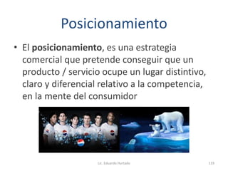 Posicionamiento
• El posicionamiento, es una estrategia
comercial que pretende conseguir que un
producto / servicio ocupe un lugar distintivo,
claro y diferencial relativo a la competencia,
en la mente del consumidor
Lic. Eduardo Hurtado 119
 
