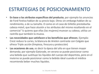 ESTRATEGIAS DE POSICIONAMIENTO
• En base a los atributos específicos del producto, por ejemplo los anuncios
de Ford Festiva hablan de su precio bajo. Otros sin embargo hablan de su
rendimiento, o de su tamaño. O como en el caso de Gillette prestobarba
cabeza móvil, que hace alusión a los atributos del mismo resaltando en el
comercial “si quieres que ellas (las mujeres) muevan su cabeza, utiliza un
rastrillo que también la mueva.
• Las necesidades que satisfacen o los beneficios que ofrecen, Ejemplo:
Crest reduce la caries, la blancura de Arielen contraste con Colgate que
ofrece Triple acción (limpieza, frescura y protección)
• Las ocasiones de uso, es decir la época del año en que tienen mayor
demanda; por ejemplo Gatorade, en verano se puede posicionar como
una bebida que sustituye los líquidos del cuerpo del deportista, pero en el
invierno se puede posicionar como la bebida ideal cuando el médico
recomienda beber muchos líquidos.
Lic. Eduardo Hurtado 120
 