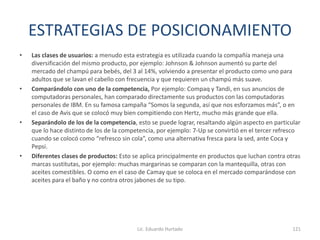ESTRATEGIAS DE POSICIONAMIENTO
• Las clases de usuarios: a menudo esta estrategia es utilizada cuando la compañía maneja una
diversificación del mismo producto, por ejemplo: Johnson & Johnson aumentó su parte del
mercado del champú para bebés, del 3 al 14%, volviendo a presentar el producto como uno para
adultos que se lavan el cabello con frecuencia y que requieren un champú más suave.
• Comparándolo con uno de la competencia, Por ejemplo: Compaq y Tandi, en sus anuncios de
computadoras personales, han comparado directamente sus productos con las computadoras
personales de IBM. En su famosa campaña “Somos la segunda, así que nos esforzamos más”, o en
el caso de Avis que se colocó muy bien compitiendo con Hertz, mucho más grande que ella.
• Separándolo de los de la competencia, esto se puede lograr, resaltando algún aspecto en particular
que lo hace distinto de los de la competencia, por ejemplo: 7-Up se convirtió en el tercer refresco
cuando se colocó como “refresco sin cola”, como una alternativa fresca para la sed, ante Coca y
Pepsi.
• Diferentes clases de productos: Esto se aplica principalmente en productos que luchan contra otras
marcas sustitutas, por ejemplo: muchas margarinas se comparan con la mantequilla, otras con
aceites comestibles. O como en el caso de Camay que se coloca en el mercado comparándose con
aceites para el baño y no contra otros jabones de su tipo.
Lic. Eduardo Hurtado 121
 