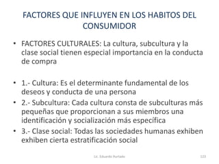 FACTORES QUE INFLUYEN EN LOS HABITOS DEL
CONSUMIDOR
• FACTORES CULTURALES: La cultura, subcultura y la
clase social tienen especial importancia en la conducta
de compra
• 1.- Cultura: Es el determinante fundamental de los
deseos y conducta de una persona
• 2.- Subcultura: Cada cultura consta de subculturas más
pequeñas que proporcionan a sus miembros una
identificación y socialización más específica
• 3.- Clase social: Todas las sociedades humanas exhiben
exhiben cierta estratificación social
Lic. Eduardo Hurtado 123
 
