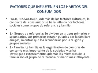 FACTORES QUE INFLUYEN EN LOS HABITOS DEL
CONSUMIDOR
• FACTORES SOCIALES: Además de los factores culturales, la
conducta del consumidor se halla influida por factores
sociales como grupos de referencia y familia.
•
• 1.- Grupos de referencia: Se dividen en grupos primarios y
secundarios. Los primarios estarán guiados por la familia y
amigos, mientras que los secundarios por la religión y
grupos sociales.
• 2.- Familia: La familia es la organización de compras de
consumo mas importante de la sociedad y se ha
investigado extensamente, además los miembros de la
familia son el grupo de referencia primario mas influyente
Lic. Eduardo Hurtado 124
 