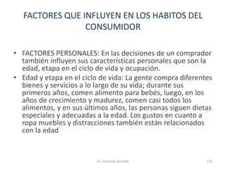 FACTORES QUE INFLUYEN EN LOS HABITOS DEL
CONSUMIDOR
• FACTORES PERSONALES: En las decisiones de un comprador
también influyen sus características personales que son la
edad, etapa en el ciclo de vida y ocupación.
• Edad y etapa en el ciclo de vida: La gente compra diferentes
bienes y servicios a lo largo de su vida; durante sus
primeros años, comen alimento para bebés, luego, en los
años de crecimiento y madurez, comen casi todos los
alimentos, y en sus últimos años, las personas siguen dietas
especiales y adecuadas a la edad. Los gustos en cuanto a
ropa muebles y distracciones también están relacionados
con la edad
Lic. Eduardo Hurtado 125
 