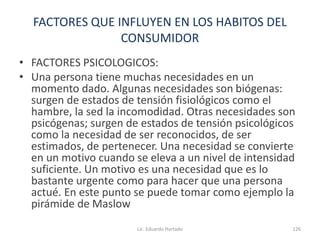 FACTORES QUE INFLUYEN EN LOS HABITOS DEL
CONSUMIDOR
• FACTORES PSICOLOGICOS:
• Una persona tiene muchas necesidades en un
momento dado. Algunas necesidades son biógenas:
surgen de estados de tensión fisiológicos como el
hambre, la sed la incomodidad. Otras necesidades son
psicógenas; surgen de estados de tensión psicológicos
como la necesidad de ser reconocidos, de ser
estimados, de pertenecer. Una necesidad se convierte
en un motivo cuando se eleva a un nivel de intensidad
suficiente. Un motivo es una necesidad que es lo
bastante urgente como para hacer que una persona
actué. En este punto se puede tomar como ejemplo la
pirámide de Maslow
Lic. Eduardo Hurtado 126
 