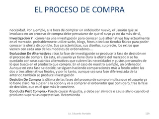 EL PROCESO DE COMPRA
necesidad. Por ejemplo, a la hora de comprar un ordenador nuevo, el usuario que se
involucra en un proceso de compra debe percatarse de que el suyo ya no da más de sí,
Investigación Y : comienza una investigación para conocer qué alternativas hay actualmente
en el mercado. probablemnete utilize webs, blogs, foros o incluso tiendas físicas para poder
conocer la oferta disponible. Sus características, sus diseños, su precio, los extras que
vienen con cada uno de los modelos de ordenadores….
Evaluacion De Alternativas : tras la fase de investigación se produce la fase de decisión en
el proceso de compra. En ésta, el usuario ya tiene clara la oferta del mercado y se ha
quedado con unas cuantas alternativas que cubren las necesidades y gustos personales de
lo que busca en el producto que compra. En el caso de nuestro ejemplo, un ordenador.
Aunque en esta fase se decide, se siguen haciendo comparaciones más a fondo sobre las
dos o tres alternativas finales, y por lo tanto, aunque sea una fase diferenciada de la
anterior, también se produce investigación
Decisión De Compra la última de las fases del proceso de compra implica que el usuario ya
lo tiene claro. Va a pasar a la acción y va a comprar el ordenador que consideró, tras la fase
de decisión, que es el que más le conviene.
Conducta Post Compra.- Puede causar Angustia, y debe ser aliviada o causa alivio cuando el
producto supera las expectativas. Recomienda
Lic. Eduardo Hurtado 129
 