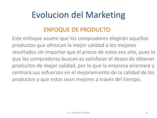 Evolucion del Marketing
ENFOQUE DE PRODUCTO
Este enfoque asume que los compradores elegirán aquellos
productos que ofrezcan la mejor calidad o los mejores
resultados sin importar que el precio de estos sea alto, pues lo
que los compradores buscan es satisfacer el deseo de obtener
productos de mejor calidad, por lo que la empresa orientará y
centrará sus esfuerzos en el mejoramiento de la calidad de los
productos y que estos sean mejores a través del tiempo.
Lic. Eduardo Hurtado 13
 