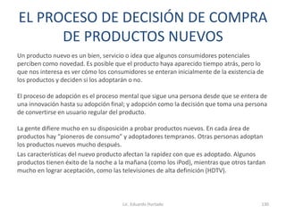 EL PROCESO DE DECISIÓN DE COMPRA
DE PRODUCTOS NUEVOS
Un producto nuevo es un bien, servicio o idea que algunos consumidores potenciales
perciben como novedad. Es posible que el producto haya aparecido tiempo atrás, pero lo
que nos interesa es ver cómo los consumidores se enteran inicialmente de la existencia de
los productos y deciden si los adoptarán o no.
El proceso de adopción es el proceso mental que sigue una persona desde que se entera de
una innovación hasta su adopción final; y adopción como la decisión que toma una persona
de convertirse en usuario regular del producto.
La gente difiere mucho en su disposición a probar productos nuevos. En cada área de
productos hay “pioneros de consumo” y adoptadores tempranos. Otras personas adoptan
los productos nuevos mucho después.
Las características del nuevo producto afectan la rapidez con que es adoptado. Algunos
productos tienen éxito de la noche a la mañana (como los iPod), mientras que otros tardan
mucho en lograr aceptación, como las televisiones de alta definición (HDTV).
Lic. Eduardo Hurtado 130
 
