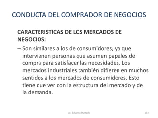 CONDUCTA DEL COMPRADOR DE NEGOCIOS
CARACTERISTICAS DE LOS MERCADOS DE
NEGOCIOS:
– Son similares a los de consumidores, ya que
intervienen personas que asumen papeles de
compra para satisfacer las necesidades. Los
mercados industriales también difieren en muchos
sentidos a los mercados de consumidores. Esto
tiene que ver con la estructura del mercado y de
la demanda.
Lic. Eduardo Hurtado 133
 